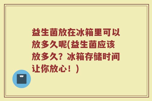 益生菌放在冰箱里可以放多久呢(益生菌应该放多久？冰箱存储时间让你放心！)