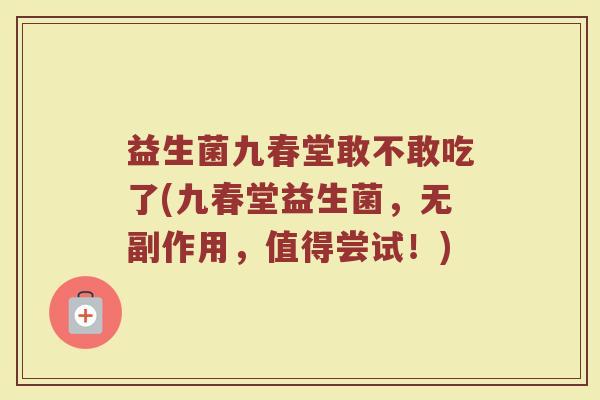益生菌九春堂敢不敢吃了(九春堂益生菌,无副作用,值得尝试!) 益生菌九春堂敢不敢吃了(九春堂益生菌,无副作用,值得尝试!)