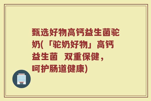 甄选好物高钙益生菌驼奶(「驼奶好物」高钙益生菌  双重保健，呵护肠道健康)