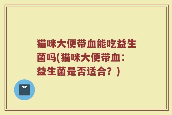 猫咪大便带血能吃益生菌吗(猫咪大便带血：益生菌是否适合？)