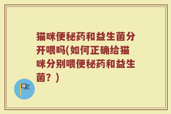 猫咪便秘药和益生菌分开喂吗(如何正确给猫咪分别喂便秘药和益生菌？)