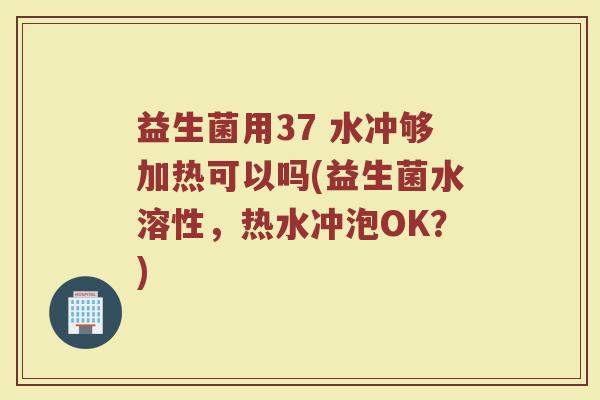 益生菌用37 水冲够加热可以吗(益生菌水溶性,热水冲泡OK?) 益生菌用37 水冲够加热可以吗(益生菌水溶性,热水冲泡OK?)