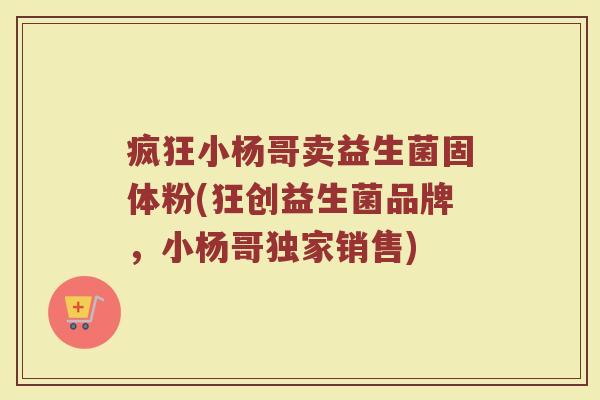 疯狂小杨哥卖益生菌固体粉(狂创益生菌品牌,小杨哥独家销售) 疯狂小杨哥卖益生菌固体粉(狂创益生菌品牌,小杨哥独家销售)