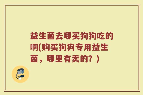 益生菌去哪买狗狗吃的啊(购买狗狗专用益生菌,哪里有卖的?)