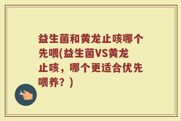 益生菌和黄龙止咳哪个先喂(益生菌VS黄龙止咳，哪个更适合优先喂养？)