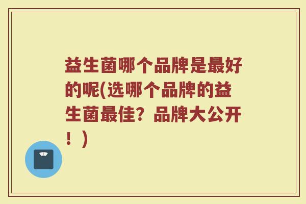 益生菌哪个品牌是最好的呢(选哪个品牌的益生菌最佳?品牌大公开!)