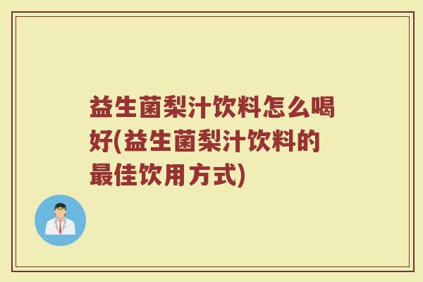 益生菌梨汁饮料怎么喝好(益生菌梨汁饮料的最佳饮用方式)