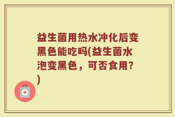 益生菌用热水冲化后变黑色能吃吗(益生菌水泡变黑色,可否食用?)