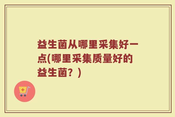 益生菌从哪里采集好一点(哪里采集质量好的益生菌?)
