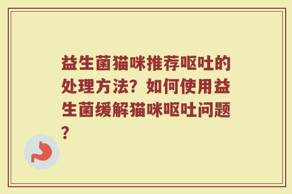 益生菌猫咪推荐呕吐的处理方法？如何使用益生菌缓解猫咪呕吐问题？