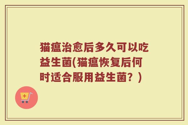 猫瘟愈后多久可以吃益生菌(猫瘟恢复后何时适合服用益生菌?) 猫瘟愈后多久可以吃益生菌(猫瘟恢复后何时适合服用益生菌?)