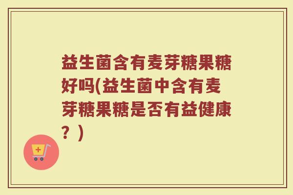 益生菌含有麦芽糖果糖好吗(益生菌中含有麦芽糖果糖是否有益健康?)