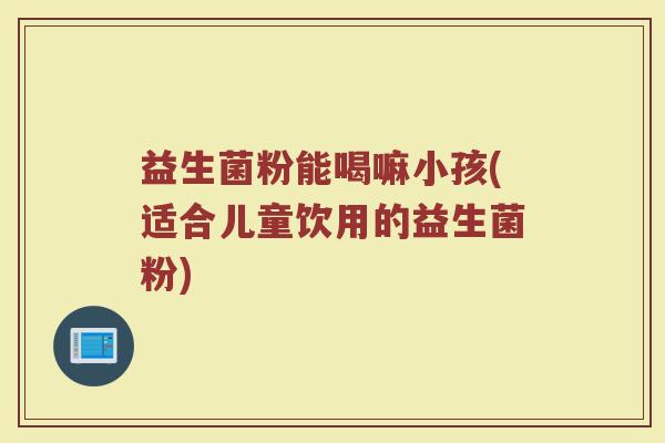 益生菌粉能喝嘛小孩(适合儿童饮用的益生菌粉)
