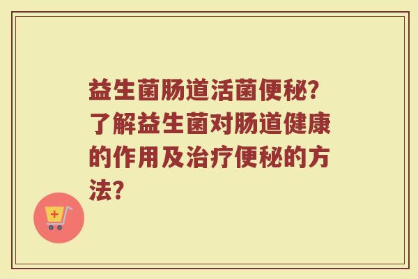 益生菌肠道活菌便秘?了解益生菌对肠道健康的作用及治疗便秘的方法?
