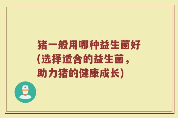 猪一般用哪种益生菌好(选择适合的益生菌,助力猪的健康成长)