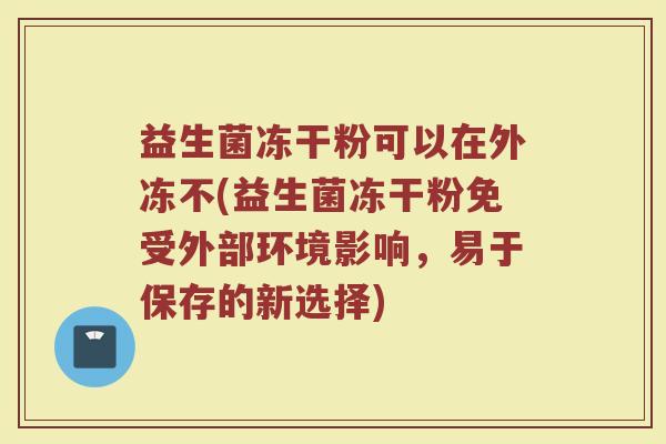 益生菌冻干粉可以在外冻不(益生菌冻干粉免受外部环境影响，易于保存的新选择)