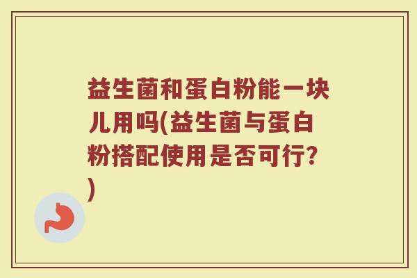 益生菌和蛋白粉能一块儿用吗(益生菌与蛋白粉搭配使用是否可行？)