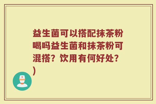 益生菌可以搭配抹茶粉喝吗益生菌和抹茶粉可混搭?饮用有何好处?)