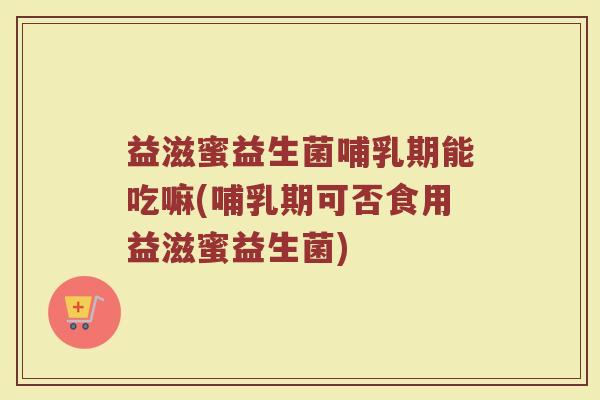 益滋蜜益生菌哺乳期能吃嘛(哺乳期可否食用益滋蜜益生菌)