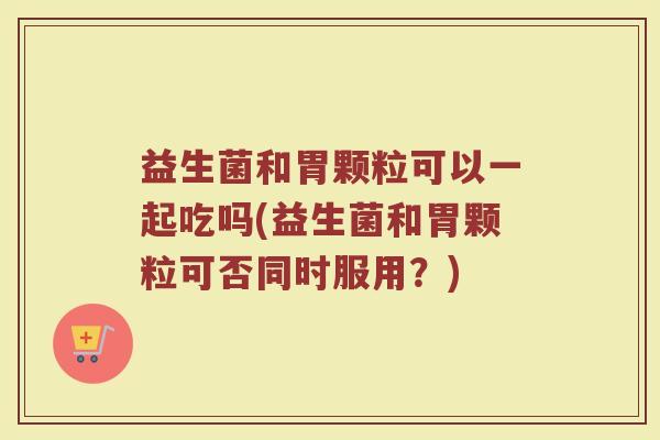 益生菌和胃颗粒可以一起吃吗(益生菌和胃颗粒可否同时服用?)