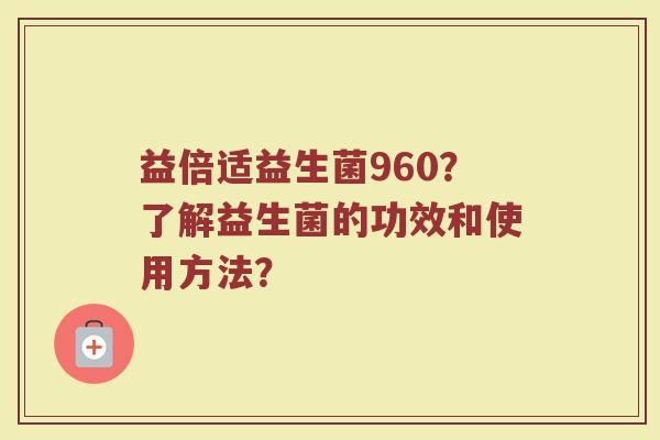 益倍适益生菌960？了解益生菌的功效和使用方法？