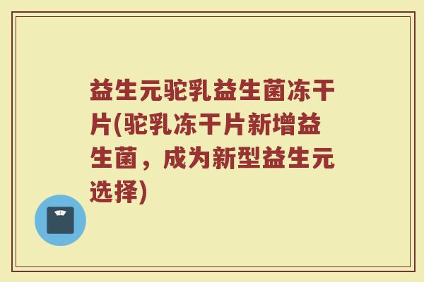 益生元驼乳益生菌冻干片(驼乳冻干片新增益生菌,成为新型益生元选择)