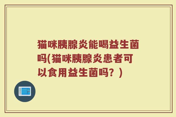 猫咪胰腺炎能喝益生菌吗(猫咪胰腺炎患者可以食用益生菌吗?)
