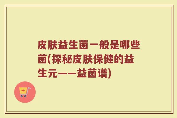 皮肤益生菌一般是哪些菌(探秘皮肤保健的益生元——益菌谱)