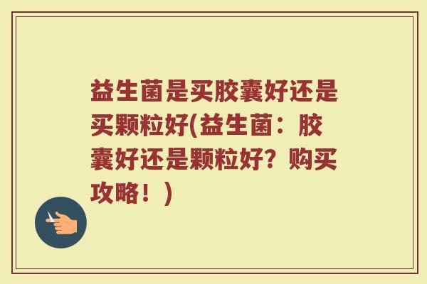 益生菌是买胶囊好还是买颗粒好(益生菌:胶囊好还是颗粒好?购买攻略!)