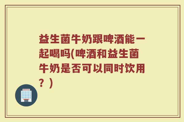 益生菌牛奶跟啤酒能一起喝吗(啤酒和益生菌牛奶是否可以同时饮用?)