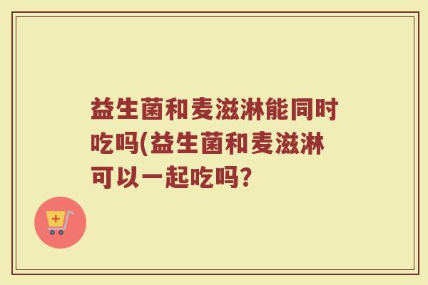 益生菌和麦滋淋能同时吃吗(益生菌和麦滋淋可以一起吃吗?