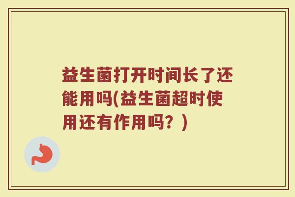益生菌打开时间长了还能用吗(益生菌超时使用还有作用吗?)