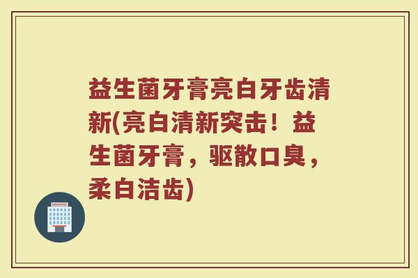 益生菌牙膏亮白牙齿清新(亮白清新突击！益生菌牙膏，驱散口臭，柔白洁齿)