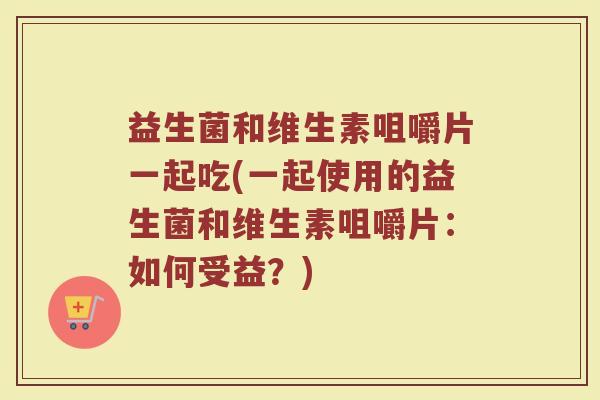 益生菌和维生素咀嚼片一起吃(一起使用的益生菌和维生素咀嚼片:如何受益?)