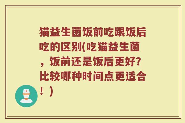 猫益生菌饭前吃跟饭后吃的区别(吃猫益生菌,饭前还是饭后更好?比较哪种时间点更适合!)
