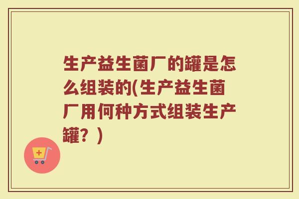 生产益生菌厂的罐是怎么组装的(生产益生菌厂用何种方式组装生产罐？)