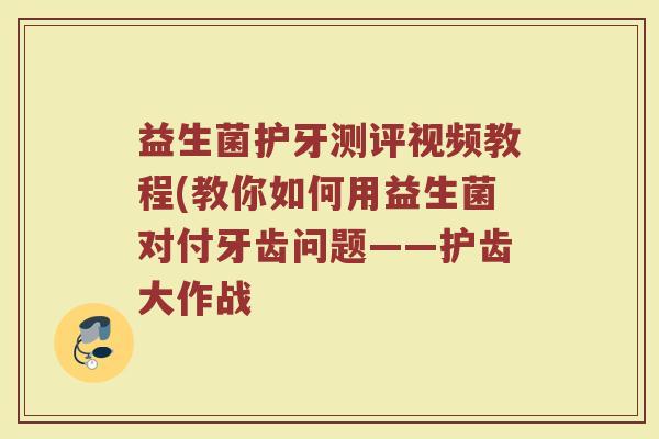 益生菌护牙测评视频教程(教你如何用益生菌对付牙齿问题——护齿大作战