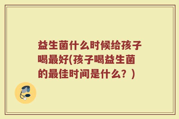 益生菌什么时候给孩子喝最好(孩子喝益生菌的最佳时间是什么?)
