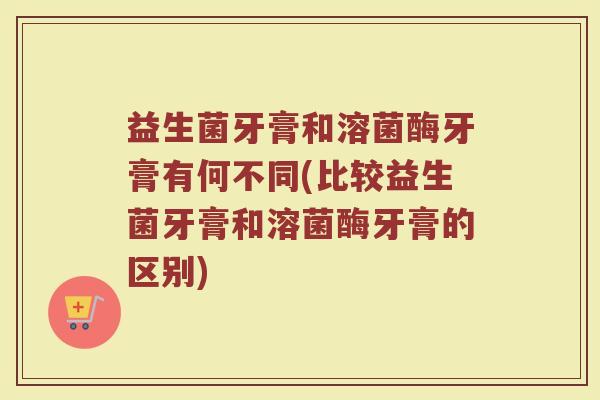 益生菌牙膏和溶菌酶牙膏有何不同(比较益生菌牙膏和溶菌酶牙膏的区别)