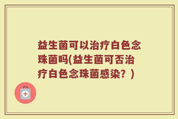 益生菌可以治疗白色念珠菌吗(益生菌可否治疗白色念珠菌感染?)