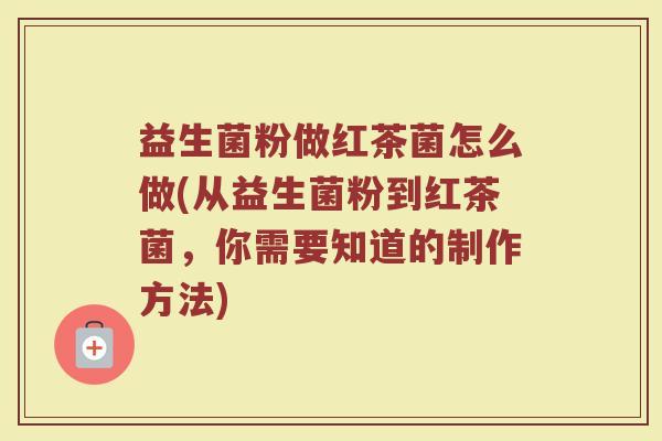益生菌粉做红茶菌怎么做(从益生菌粉到红茶菌，你需要知道的制作方法)