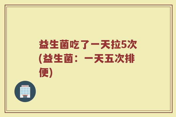 益生菌吃了一天拉5次(益生菌:一天五次排便) 益生菌吃了一天拉5次(益生菌:一天五次排便)