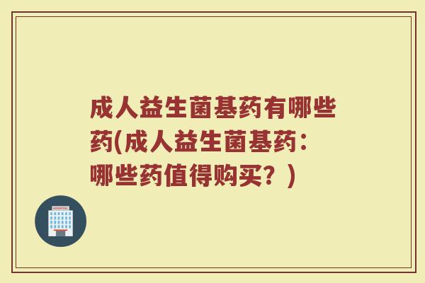 成人益生菌基药有哪些药(成人益生菌基药:哪些药值得购买?)