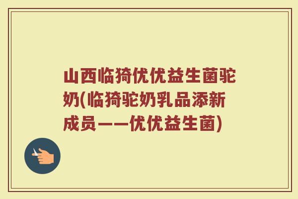 山西临猗优优益生菌驼奶(临猗驼奶乳品添新成员——优优益生菌)