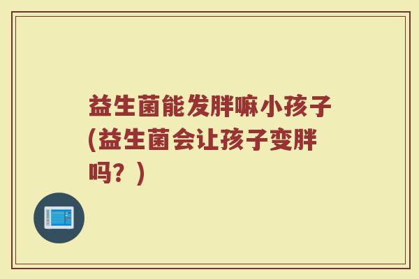 益生菌能发胖嘛小孩子(益生菌会让孩子变胖吗？)