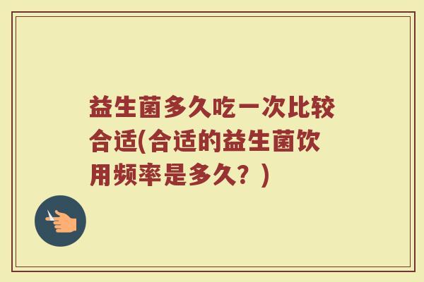 益生菌多久吃一次比较合适(合适的益生菌饮用频率是多久?)