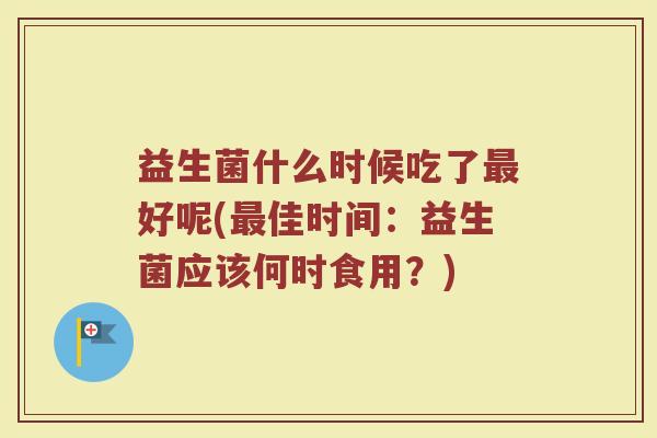 益生菌什么时候吃了最好呢(最佳时间：益生菌应该何时食用？)