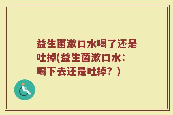 益生菌漱口水喝了还是吐掉(益生菌漱口水：喝下去还是吐掉？)