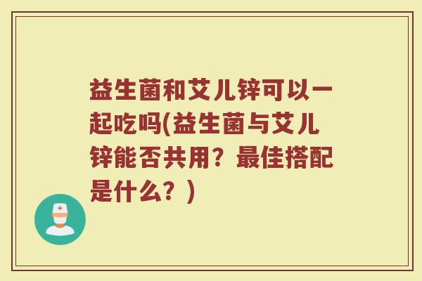 益生菌和艾儿锌可以一起吃吗(益生菌与艾儿锌能否共用?最佳搭配是什么?)