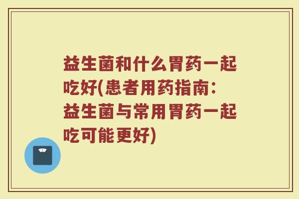 益生菌和什么胃药一起吃好(患者用药指南:益生菌与常用胃药一起吃可能更好)